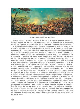 102
О его дерзких планах узнали в Париже. В городе началась паника.
Европа была потрясена вестью о появлении Бонапарта в пределах
Франции. Срочно принимались меры с целью остановить корсиканца.
7 марта Наполеон сумел добраться до Гренобля, где путь ему пре-
градила армия под командованием генерала Маршана. Казалось,
военное столкновение становится неизбежным, так как единственный
путь через узкое ущелье был перекрыт. Наполеон решил рискнуть.
Он отдал своим солдатам приказ переложить ружья из правой руки
в левую и опустить их вниз. Таким образом, они не могли открыть
огонь. Сам император, не сводя глаз с нацеленных на него ружей, спо-
койным шагом направился навстречу королевским войскам. Подойдя
к ним вплотную, он произнёс: «Солдаты, узнаёте ли вы меня? Кто из
вас хочет стрелять в своего императора?» Расчёт оказался точным.
Ряды королевских войск дрогнули, и солдаты с криками «Да здрав-
ствует император!» перешли на сторону Наполеона. Бурбоны ещё
надеялись на маршала Нея, который обещал доставить Бонапарта
в Париж в железной клетке, но и он встал под знамёна своего бывше-
го повелителя. События развивались с катастрофической быстротой,
и редакторы парижских газет лишь успевали менять заголовки пере-
довых статей: «Корсиканское чудовище высадилось в бухте Жуан»,
«Людоед идёт к Грассу», «Узурпатор вошёл в Гренобль», «Бонапарт
занял Лион», «Наполеон приближается к Фонтенбло», «Его импе-
раторское величество ожидается сегодня в своём верном Париже».
В ночь на 20 марта Людовик ХVIII бежал в Бельгию вместе с семьёй.
В девять часов вечера того же дня Наполеон под восторженные
возгласы народа вступил в Тюильрийский дворец, где началось его
стодневное правление. Без единого выстрела Франция была покоре-
на за 20 дней.
Битва при Ватерлоо. Худ. У. Сэдлер
 