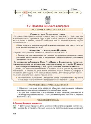 104
§ 7. Правила Венского конгресса
ПОСТАНОВКА ПРОБЛЕМЫ УРОКА
Статья из акта Священного союза:
«По сему единое преобладающее правило да будет как между… властями, так
и подданными их: приносить друг другу услуги, оказывать взаимное добро-
желательство и любовь, почитать всем себя как бы членами единого народа
христианского…»
• Какие принципы взаимоотношений между подданными и властями провозгла-
шали члены Священного союза?
Александр I о революции в Испании:
«Царство преступлений кончилось. Испания освобождена…»
• Являлись ли революционные выступления нарушением принципов взаимо-
отношений между монархами и подданными, провозглашённых участниками
Священного союза?
Из воззвания публициста Поля Луи Курье к французским солдатам,
отправлявшимся на подавление революционных мятежей в Испании
согласно решениям государей – участников Священного союза:
«Солдаты, вы идёте восстанавливать в Испании старый режим и уничтожать
революцию… А знаете ли, друзья мои, что такое старый режим? Для народа –
это налоги, для солдата – это чёрный хлеб и палки… Вот что предстоит вам вос-
становить сначала там, а затем у самих себя».
• Как относились к решениям Священного союза современники? • Сравните
свои выводы и сформулируйте вопрос (авторский вариант – с. 303).
ПОВТОРЕНИЕ НЕОБХОДИМЫХ ЗНАНИЙ
• Объясните значение слов: аграрное общество, модернизация, реформа,
революция, конституционная монархия, республика, нация.
• Когда и чем закончились поход «Великой армии» в Россию, действия 6-й и
7-й антифранцузских коалиций? Какие события получили название «Сто дней»
Наполеона? (§ 6)
РЕШЕНИЕ ПРОБЛЕМЫ
1. Задачи Венского конгресса
• Если бы вам пришлось стать участником Венского конгресса, какую пози-
цию вы бы отстаивали: принцип законности (легитимизма), предполагающий
800-е 30-е 40-е 50-е 60-е 70-е 80-е 90-е 900-е
XIX век XX век
10-е
1815 1823
10-е 20-е
 