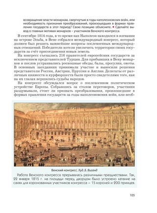 105
возвращение власти монархам, свергнутым в годы наполеоновских войн, или
необходимость признания преобразований, произошедших в формах прав-
ления государств в этот период? Свою позицию объясните. • Сделайте вы-
вод о главных мотивах монархов – участников Венского конгресса.
В сентябре 1814 года, в то время как Наполеон находился в изгнании
на острове Эльба, в Вене собрался международный конгресс, который
должен был решить важнейшие вопросы послевоенных международ-
ных отношений. Победители хотели увеличить территории своих госу-
дарств за счёт присоединения новых земель.
На конгресс съехались 216 правителей европейских государств за
исключением представителей Турции. Для прибывших в Вену монар-
хов и послов устраивались роскошные обеды, балы, прогулки, охоты.
В основных заседаниях принимали участие и выносили решения
представители России, Австрии, Пруссии и Англии. Делегаты от раз-
личных княжеств и курфюршеств были просто свидетелями того, как
на их глазах вершились судьбы народов.
На конгрессе обсуждался вопрос о послевоенном политическом
устройстве Европы. Собравшись за столом переговоров, участники
раздумывали, стоит ли признать преобразования, произошедшие в
формах правления государств за годы наполеоновских войн, или необ-
Венский конгресс. Худ. Б. Виганд
Работа Венского конгресса прерывалась различными празднествами. Так,
22 января 1815 г. на площади перед дворцом было устроено катание на
санях для коронованных участников конгресса – 15 королей и 200 принцев.
 