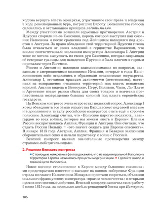 106
ходимо вернуть власть монархам, утратившим свои права и владения
в ходе революционных бурь, потрясших Европу. Большинство голосов
склонялись к отстаиванию принципа легитимизма.
Между участниками возникли серьёзные противоречия. Австрия и
Пруссия спорили из-за Саксонии, король которой выступил как союз-
ник Наполеона и после сражения под Лейпцигом находился под аре-
стом в Австрии. За право обладания этой территорией Пруссия готова
была отказаться от своих владений в герцогстве Варшавском, что
вполне соответствовало желаниям императора Александра I. Австрия
тоже не хотела выпускать из своих рук Саксонию, которая закрывала
её северные границы для нападения Пруссии и была ключом к горным
перевалам через Богемию.
Россия и Англия не находили взаимопонимания по вопросам, свя-
занным с американскими колониями Испании, которые в годы Напо-
леоновских войн отделились и образовали независимые государства.
Александр I, отстаивая принцип законности (легитимизма), наста-
ивал на возвращении отпавших территорий под власть испанских
королей. Англия видела в Венесуэле, Перу, Боливии, Чили, Ла-Плате
и Аргентине новые рынки сбыта для своих товаров и всячески пре-
пятствовала возвращению бывших колоний под власть европейских
государств.
На Венском конгрессе очень остро встал польский вопрос. Александр I
хотел объединить все земли герцогства Варшавского под своей властью
и в дополнение к титулу российского императора стать ещё и королём
польским. Александр считал, что «Польское царство послужит... аван-
гардом во всех войнах, которые мы можем иметь в Европе». Планам
России воспротивились Англия, Франция и Австрия. Они считали, что
отдать России Польшу – «это значит создать для Европы опасность».
В январе 1815 года Австрия, Англия, Франция и Бавария заключили
оборонительный союз и начали подготовку к войне с Россией.
Венский конгресс выявил значительные противоречия между
странами-победительницами.
2. Решения Венского конгресса
• С помощью конкретных фактов докажите, что на подконтрольной Наполеону
территории Европы начинались процессы модернизации. • Сделайте вывод о
главной цели Наполеона.
Новое военное столкновение в Европе между бывшими союзника-
ми предотвратило известие о высадке на южном побережье Франции
отряда во главе с Наполеоном. Монархи перестали ссориться, объявили
опального французского императора «врагом человечества» и открыли
против него военные действия. Венский конгресс закончил свою работу
9 июня 1815 года, за несколько дней до решающей битвы при Ватерлоо.
 