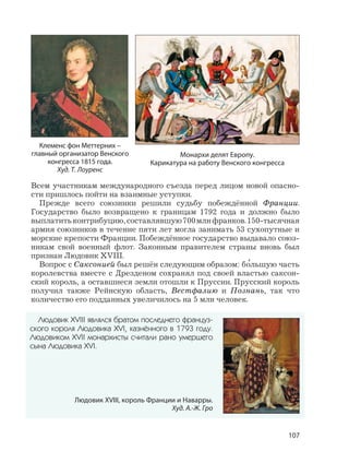 107
Всем участникам международного съезда перед лицом новой опасно-
сти пришлось пойти на взаимные уступки.
Прежде всего союзники решили судьбу побеждённой Франции.
Государство было возвращено к границам 1792 года и должно было
выплатитьконтрибуцию,составлявшую700млнфранков.150-тысячная
армия союзников в течение пяти лет могла занимать 53 сухопутные и
морские крепости Франции. Побеждённое государство выдавало союз-
никам свой военный флот. Законным правителем страны вновь был
признан Людовик XVIII.
Вопрос с Саксонией был решён следующим образом: б
,
ольшую часть
королевства вместе с Дрезденом сохранял под своей властью саксон-
ский король, а оставшиеся земли отошли к Пруссии. Прусский король
получил также Рейнскую область, Вестфалию и Познань, так что
количество его подданных увеличилось на 5 млн человек.
Людовик XVIII являлся братом последнего француз-
ского короля Людовика XVI, казнённого в 1793 году.
Людовиком XVII монархисты считали рано умершего
сына Людовика XVI.
Людовик XVIII, король Франции и Наварры.
Худ. А.-Ж. Гро
Монархи делят Европу.
Карикатура на работу Венского конгресса
Клеменс фон Меттерних –
главный организатор Венского
конгресса 1815 года.
Худ. Т. Лоуренс
 