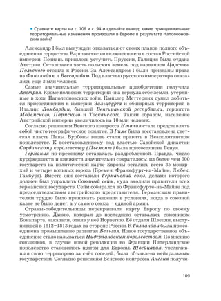 109
Александр I был вынужден отказаться от своих планов полного объ-
единения герцогства Варшавского и включения его в состав Российской
империи. Познань пришлось уступить Пруссии, Галиция была отдана
Австрии. Оставшаяся часть польских земель под названием Царства
Польского отошла к России. За Александром I были признаны права
на Финляндию и Бессарабию. Под властью русского императора оказа-
лись еще 3 млн человек.
Самые значительные территориальные приобретения получила
Австрия. Кроме польских территорий она вернула себе земли, утерян-
ные в ходе Наполеоновских войн. Канцлер Меттерних сумел добить-
ся присоединения к империи Зальцбурга и обширных территорий в
Италии: Ломбардии, бывшей Венецианской республики, герцогств
Модемского, Пармского и Тосканского. Таким образом, население
Австрийской империи увеличилось на 10 млн человек.
Согласно решениям Венского конгресса Италия стала представлять
собой чисто географическое понятие. В Риме была восстановлена свет-
ская власть Папы. Бурбоны вновь стали править в Неаполитанском
королевстве. К восстановленному под властью Савойской династии
Сардинскому королевству (Пьемонт) была присоединена Генуя.
Германия по-прежнему оставалась раздробленной. Правда, число
курфюршеств и княжеств значительно сократилось: из более чем 300
государств на политической карте Европы остались всего 35 монар-
хий и четыре вольных города (Бремен, Франкфурт-на-Майне, Любек,
Гамбург). Вместе они составили Германский союз, делами которого
должен был управлять Союзный сейм, куда входили правители всех
германских государств. Сейм собирался во Франкфурте-на-Майне под
председательством австрийского представителя. Германским прави-
телям трудно было принимать решения в условиях, когда в союзной
казне не было денег, а у самого союза – единой армии.
Страны-победительницы перекраивали карту Европу по своему
усмотрению. Данию, которая до последнего оставалась союзником
Бонапарта, наказали, отняв у неё Норвегию. Её отдали Швеции, высту-
пившей в 1812–1813 годах на стороне России. К Голландии была присо-
единена промышленно развитая Бельгия. Новое государственное объ-
единение стало называться Нидерландским королевством. По мнению
союзников, в случае новой революции во Франции Нидерландское
королевство становилось щитом для Европы. Швейцария, увеличив-
шая свою территорию за счёт соседей, была объявлена нейтральным
государством. Согласно решениям Венского конгресса Англия получи-
• Сравните карты на с. 108 и с. 94 и сделайте вывод: какие принципиальные
территориальные изменения произошли в Европе в результате Наполеонов-
ских войн?
 