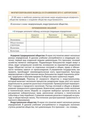 13
ФОРМУЛИРОВАНИЕ ВЫВОДА И СРАВНЕНИЕ ЕГО С АВТОРСКИМ
В XIX веке в наиболее развитых регионах мира модернизация аграрного
общества привела к созданию общества индустриального.
Ключевые слова: модернизация, индустриальное общество.
ПРИМЕНЕНИЕ ЗНАНИЙ
• В тетрадях заполните таблицу, используя следующие определения:
Аграрное
общество
Признаки
модернизации
Индустриальное
общество
Экономика
Общественная
структура
Политика
Культура
Аграрное (традиционное) общество. В науке это понятие имеет несколько
разных определений. В данном учебнике употребляется в следующем зна-
чении: первый вид созданной людьми цивилизации. Его признаки: основой
хозяйства является земледелие. Подавляющее большинство людей живут в
сёлах, ведут натуральное хозяйство, основанное на неразвитом разделении
труда. Общество состоит из отдельных сословий и общин, права и обязан-
ности человека зависят от происхождения. В управлении государством, как
правило, преобладает землевладельческая знать (аристократия). Культура,
мировоззрение и общественная жизнь большинства людей подчинены рели-
гии, традициям и обычаям предков. В обществе мало грамотных людей.
Модернизация. Переход от аграрного общества к индустриальному,
который включает несколько процессов: разделение труда, рост его произ-
водительности, развитие рыночных отношений. Промышленный переворот.
Рост городов и городского населения. Распад сословий и общин и форми-
рование гражданского равноправия. Вовлечение широких слоёв населения
в политическую жизнь (борьба за создание выборных органов власти, за
расширение избирательных прав, увеличение интереса к политическим
событиям и тому подобное). Снижение влияния религии и традиций на куль-
туру и общественную жизнь. Постепенное распространение грамотности и
научного образования.
Индустриальное общество. В науке это понятие имеет несколько разных
определений. В данном учебнике употребляется в следующем значении:
ступень развития общества, тип цивилизации. Его признаки – см. словарь.
 