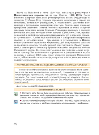 112
Вслед за Испанией в июле 1820 года вспыхнула революция в
Неаполитанском королевстве на юге Италии (1820–1821). После
Венского конгресса здесь была реставрирована власть Фердинанда из
династии Бурбонов. Этот государь стремился искоренить в стране все
новшества, введённые французами, и восстановить сословные при-
вилегии и феодальные повинности крестьян. Король даже приказал
прекратить раскопки Помпеи, отменил прививки от оспы, запретил
освещать фонарями улицы Неаполя. Революция началась с военного
восстания, во главе которого стоял генерал Гульельмо Пепе, принад-
лежавший к тайной организации карбонариев, что в переводе означа-
ет «угольщики». Члены этой организации – либерально настроенные
дворяне и интеллигенция – стремились к установлению в Италии
конституционного правления. Фердинанд дал вынужденное согласие
на введение в королевстве либеральной конституции по образцу испан-
ской, а сам попросил помощи у братьев-монархов, входивших в состав
Священного союза. Шестидесятитысячная австрийская армия пере-
секла границу Неаполитанского королевства и расправилась с карбо-
нариями. В апреле 1823 года, после конгресса монархов Священного
союза, в Испанию были посланы французские войска, которые помогли
подавить революцию.
ФОРМУЛИРОВАНИЕ ВЫВОДА И СРАВНЕНИЕ ЕГО С АВТОРСКИМ
По окончании Наполеоновских войн на Венском конгрессе была созда-
на новая система международных отношений, основанная на законности
существующих правительств, нерушимости границ, реставрации старых
порядков. Для поддержания этой системы большинство монархов объеди-
нились в Священный союз, который должен был оберегать Европу от войн
и революций.
Ключевые слова: Венский конгресс.
ПРИМЕНЕНИЕ ЗНАНИЙ
• Обсудите: если бы вы были современником событий, происходивших в
Испании и Италии, на чьей стороне были бы ваши симпатии – на стороне вос-
ставших или законных государей? Своё мнение обоснуйте.
• Составьте электронную презентацию событий 1815–1822 годов, которые, на
ваш взгляд, ускоряли и, наоборот, тормозили модернизацию стран Европы.
 