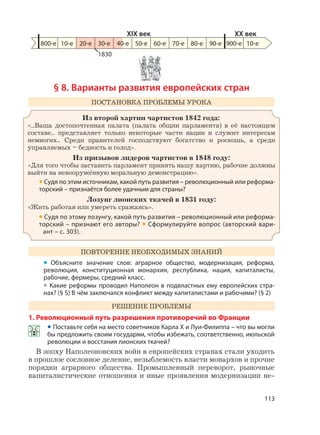 113
§ 8. Варианты развития европейских стран
ПОСТАНОВКА ПРОБЛЕМЫ УРОКА
Из второй хартии чартистов 1842 года:
«...Ваша достопочтенная палата (палата общин парламента) в её настоящем
составе... представляет только некоторые части нации и служит интересам
немногих... Среди правителей господствуют богатство и роскошь, а среди
управляемых – бедность и голод».
Из призывов лидеров чартистов в 1848 году:
«Для того чтобы заставить парламент принять нашу хартию, рабочие должны
выйти на невооружённую моральную демонстрацию».
• Судя по этим источникам, какой путь развития – революционный или реформа-
торский – признаётся более удачным для страны?
Лозунг лионских ткачей в 1831 году:
«Жить работая или умереть сражаясь».
• Судя по этому лозунгу, какой путь развития – революционный или реформа-
торский – признают его авторы? • Сформулируйте вопрос (авторский вари-
ант – с. 303).
ПОВТОРЕНИЕ НЕОБХОДИМЫХ ЗНАНИЙ
• Объясните значение слов: аграрное общество, модернизация, реформа,
революция, конституционная монархия, республика, нация, капиталисты,
рабочие, фермеры, средний класс.
• Какие реформы проводил Наполеон в подвластных ему европейских стра-
нах? (§ 5) В чём заключался конфликт между капиталистами и рабочими? (§ 2)
РЕШЕНИЕ ПРОБЛЕМЫ
1. Революционный путь разрешения противоречий во Франции
• Поставьте себя на место советников Карла X и Луи-Филиппа – что вы могли
бы предложить своим государям, чтобы избежать, соответственно, июльской
революции и восстания лионских ткачей?
В эпоху Наполеоновских войн в европейских странах стали уходить
в прошлое сословное деление, незыблемость власти монархов и прочие
порядки аграрного общества. Промышленный переворот, рыночные
капиталистические отношения и иные проявления модернизации не-
1830
800-е 10-е 20-е 30-е 50-е 60-е 70-е 80-е 90-е 900-е
XIX век XX век
10-е40-е
 