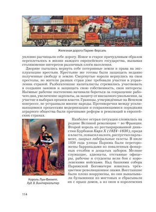 114
уклонно расчищали себе дорогу. Новое и старое причудливым образом
переплеталось в жизни каждого европейского государства, вызывая
столкновение интересов различных слоёв населения.
Дворяне пытались вернуть себе потерянные земли и права на экс-
плуатацию крестьян. Крестьяне же готовы были защищать недавно
полученные свободу и землю. Свергнутые короли вернулись на свои
престолы, но жители разных стран уже требовали участия в управ-
лении страной. Разбогатевшие капиталисты стремились участвовать
в создании законов и защищать свою собственность, свои интересы.
Наёмные рабочие постепенно начинали бороться за сокращение рабо-
чего дня, увеличение зарплаты, за защиту от внезапного увольнения, за
участие в выборах органов власти. Границы, утверждённые на Венском
конгрессе, не устраивали многие народы. Противоречия между усили-
вающимися процессами модернизации и сохраняющимися порядками
аграрного общества были причинами реформ и революций в европей-
ских странах.
Наиболее острая ситуация сложилась на
родине Великой революции – во Франции.
Второй король из реставрированной дина-
стии Бурбонов Карл X (1824–1830), придя
к власти, повысил налоги, распустил парла-
мент, закрыл либеральные газеты. В июле
1830 года улицы Парижа были перегоро-
жены баррикадами из поваленных фонар-
ных столбов и дощатых заборов. Мелкие
служащие, адвокаты, отставные офице-
ры, рабочие и студенты вели бои с коро-
левскими войсками. Над башнями собора
Парижской Богоматери взвилось трёх-
цветное революционное знамя. Восставшие
были плохо вооружены, но они выкапыва-
ли булыжники из мостовых и сбрасывали
их с крыш домов, а из окон в королевских
Король Луи-Филипп.
Худ. В. Винтерхальтер
Железная дорога Париж–Версаль
 