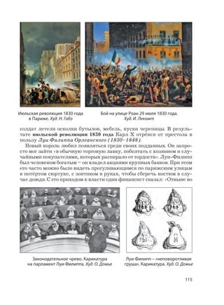 115
солдат летели осколки бутылок, мебель, куски черепицы. В резуль-
тате июльской революции 1830 года Карл X отрёкся от престола в
пользу Луи-Филиппа Орлеанского (1830–1848).
Новый король любил появляться среди своих подданных. Он запро-
сто мог зайти «в обычную торговую лавку, поболтать с хозяином и слу-
чайными покупателями, которых распирало от гордости». Луи-Филипп
был человеком богатым – он владел акциями крупных банков. При этом
его часто можно было видеть прогуливающимся по парижским улицам
в потёртом сюртуке, с зонтиком в руках, чтобы сберечь костюм в слу-
чае дождя. С его приходом к власти один финансист сказал: «Отныне во
Июльская революция 1830 года
в Париже. Худ. Н. Габэ
Бой на улице Роан 29 июля 1830 года.
Худ. И. Лекомт
Луи-Филипп – «неповоротливая
груша». Карикатура. Худ. О. Домье
Законодательное чрево. Карикатура
на парламент Луи-Филиппа. Худ. О. Домье
 