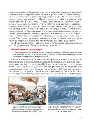 117
организовывать забастовки, участие в которых каралось тюрьмой.
Особенно тяжело приходилось ткачам города Лиона. Хозяева мастер-
ских и мануфактур заставляли их работать по 14–16 часов и отказы-
вались повышать зарплату. Многие лишались работы с появлением
новых машин. В 1831 году 30 тыс. полуголодных рабочих подня-
ли восстание под лозунгом «Жить работая или умереть сражаясь»
и захватили власть в городе. Подошедшие войска быстро подавили
это выступление. Через три года, в 1834 году, улицы Лиона вновь
были перекрыты баррикадами, и впервые над ними взвилось красное
знамя пролетариата. Рабочие требовали повысить зарплату и уста-
новить республику с всеобщим избирательным правом. Лишь через
6 дней боёв, когда правительственные пушки разрушили и подожгли
рабочие кварталы, восстание лионских ткачей было подавлено.
Во Франции наиболее активны были сторонники революционного
способа разрешения общественных противоречий.
2. Великобритания: путь реформ
• С помощью фактов докажите, что в первой половине XIX века в Англии осу-
ществлялись процессы модернизации. • Сделайте свой личный вывод о пред-
почтительности реформ или революций.
В первой половине XIX века Великобритания оставалась лидером
модернизации в Европе. Стоило первым паровозам Стефенсона пере-
везти уголь от шахт к заводам (1825 год), а пассажиров – из города в
город (1830 год), как выгода от этого изобретения стала очевидна для
предпринимателей. Построенные на их деньги 1,5 тыс. км железно-
дорожных путей уже к 1850-м годам обеспечивали быстрое переме-
щение грузов на пространстве английского рынка. Если в 1810 году в
Окрестности Ливерпуля тонут в дыму
заводов, белые паруса покрывает чад
пароходных труб
Паровоз Дж. Стефенсона, запущен-
ный при открытии железной дороги
Ливерпуль–Манчестер в 1830 году
 