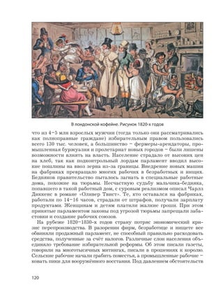 120
что из 4–5 млн взрослых мужчин (тогда только они рассматривались
как полноправные граждане) избирательным правом пользовались
всего 130 тыс. человек, а большинство – фермеры-арендаторы, про-
мышленная буржуазия и пролетариат новых городов – были лишены
возможности влиять на власть. Население страдало от высоких цен
на хлеб, так как подконтрольный лордам парламент вводил высо-
кие пошлины на ввоз зерна из-за границы. Внедрение новых машин
на фабриках превращало многих рабочих в безработных и нищих.
Бедняков правительство пыталось загнать в специальные работные
дома, похожие на тюрьмы. Несчастную судьбу мальчика-бедняка,
попавшего в такой работный дом, с суровым реализмом описал Чарлз
Диккенс в романе «Оливер Твист». Те, кто оставался на фабриках,
работали по 14–16 часов, страдали от штрафов, получали зарплату
продуктами. Женщинам и детям платили жалкие гроши. При этом
принятые парламентом законы под угрозой тюрьмы запрещали заба-
стовки и создание рабочих союзов.
На рубеже 1820–1830-х годов страну потряс экономический кри-
зис перепроизводства. В разорении фирм, безработице и нищете все
обвиняли продажный парламент, не способный правильно расходовать
средства, полученные за счёт налогов. Различные слои населения объ-
единяло требование избирательной реформы. Об этом писали газеты,
говорили на многотысячных митингах, писали в прошениях к королю.
Сельские рабочие начали грабить поместья, а промышленные рабочие –
ковать пики для вооружённого восстания. Под давлением обстоятельств
В лондонской кофейне. Рисунок 1820-х годов
 