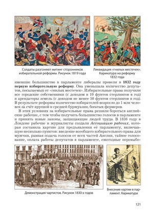 121
имевшие большинство в парламенте либералы провели в 1832 году
первую избирательную реформу. Она уменьшала количество депута-
тов, посылаемых от «гнилых местечек». Избирательные права получили
все городские собственники (с доходом в 10 фунтов стерлингов в год)
и арендаторы земель (с доходом не менее 50 фунтов стерлингов в год).
В результате реформы количество избирателей возросло до 1 млн чело-
век за счёт крупной и средней буржуазии, богатых фермеров.
В этих условиях за избирательные права решили бороться англий-
ские рабочие, с тем чтобы получить большинство голосов в парламенте
и принять новые законы, защищающие людей труда. В 1836 году в
Лондоне рабочие и журналисты создали Ассоциацию рабочих, кото-
рая составила хартию для предъявления её парламенту, включав-
шую несколько пунктов: введение всеобщего избирательного права для
мужчин, равная подача голосов от всех частей Англии, тайное голосо-
вание, оплата работы депутатов в парламенте, ежегодные перевыбо-
Солдаты разгоняют митинг сторонников
избирательной реформы. Рисунок 1819 года
Ликвидация «гнилых местечек».
Карикатура на реформу
1832 года
Демонстрация чартистов. Рисунок 1830-х годов
Внесение хартии в пар-
ламент. Карикатура
 