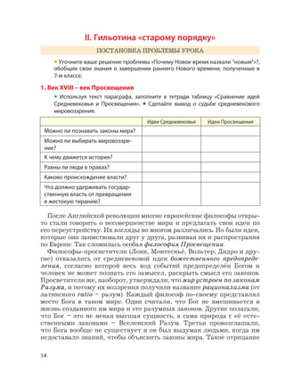 14
II. Гильотина «старому порядку»
ПОСТАНОВКА ПРОБЛЕМЫ УРОКА
• Уточните ваше решение проблемы «Почему Новое время назвали "новым"»?,
обобщив свои знания о завершении раннего Нового времени, полученные в
7-м классе.
1. Век XVIII – век Просвещения
• Используя текст параграфа, заполните в тетради таблицу «Сравнение идей
Средневековья и Просвещения». • Сделайте вывод о судьбе средневекового
мировоззрения.
Идеи Средневековья Идеи Просвещения
Можно ли познавать законы мира?
Можно ли выбирать мировоззре-
ние?
К чему движется история?
Равны ли люди в правах?
Каково происхождение власти?
Что должно удерживать государ-
ственную власть от превращения
в жестокую тиранию?
После Английской революции многие европейские философы откры-
то стали говорить о несовершенстве мира и предлагать свои идеи по
его переустройству. Их взгляды во многом различались. Но были идеи,
которые они заимствовали друг у друга, развивая их и распространяя
по Европе. Так сложилась особая философия Просвещения.
Философы-просветители (Локк, Монтескьё, Вольтер, Дидро и дру-
гие) отказались от средневековой идеи божественного предопреде-
ления, согласно которой весь ход событий предопределён Богом и
человек не может познать его замысел, раскрыть смысл его законов.
Просветители же, наоборот, утверждали, что мир устроен по законам
Разума, и потому их воззрения получили название рационализма (от
латинского ratio – разум). Каждый философ по-своему представлял
место Бога в таком мире. Одни считали, что Бог не вмешивается в
жизнь созданного им мира и его разумных законов. Другие полагали,
что Бог – это не некая высшая сущность, а сама природа с её есте-
ственными законами – Вселенский Разум. Третьи провозглашали,
что Бога вообще не существует и он был выдуман людьми, когда им
недоставало знаний, чтобы объяснить законы мира. Такое отрицание
 