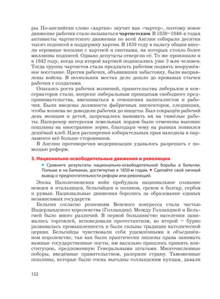 122
ры. По-английски слово «хартия» звучит как «чартер», поэтому новое
движение рабочих стало называться чартистским. В 1830–1840-х годах
активисты чартистского движения по всей Англии собирали десятки
тысяч подписей в поддержку хартии. В 1839 году в палату общин внес-
ли огромные носилки с хартией и свитками, на которых стояло более
миллиона подписей. Однако депутаты отвергли её. То же произошло и
в 1842 году, когда под второй хартией подписались уже 3 млн человек.
Тогда группа чартистов стала предлагать рабочим поднять вооружён-
ное восстание. Против рабочих, объявивших забастовку, были направ-
лены войска. В нескольких местах дело дошло до кровавых стычек
рабочих с солдатами.
Опасаясь роста рабочих волнений, правительства либералов и кон-
серваторов стали, вопреки либеральным принципам свободного пред-
принимательства, вмешиваться в отношения капиталистов и рабо-
чих. Были введены должности фабричных инспекторов, следивших,
чтобы хозяева не доводили рабочих до нищеты. Был сокращён рабочий
день женщин и детей, запрещалось нанимать их на тяжёлые рабо-
ты. Наперекор интересам земельных лордов были отменены высокие
пошлины на иностранное зерно, благодаря чему на рынках появился
дешёвый хлеб. Идея расширения избирательных прав находила в пар-
ламенте всё больше сторонников.
В Англии противоречия модернизации удавалось разрешать с по-
мощью реформ.
3. Национально-освободительные движения и революции
• Сравните результаты национально-освободительной борьбы в Бельгии,
Польше и на Балканах, достигнутые к 1850-м годам. • Сделайте свой личный
вывод о предпочтительности реформ или революций.
Эпоха Наполеоновских войн пробудила национальное сознание
немцев и итальянцев, бельгийцев и поляков, греков и болгар, сербов
и румын. Национальные движения боролись за образование единых
независимых государств.
Бельгия согласно решениям Венского конгресса стала частью
Нидерландского королевства (Голландии). Между Голландией и Бель-
гией было много различий. В первой большинство населения зани-
мались торговлей, исповедовали протестантизм, во второй – бурно
развивалась промышленность и были сильны традиции католической
церкви. Бельгийцы чувствовали себя ущемлёнными в объединён-
ном королевстве, так как были практически лишены права занимать
важные государственные посты, им насильно пришлось принять кон-
ституцию, предложенную Генеральными штатами. Многочисленные
поборы, введённые правительством, разоряли страну. Таможенные
пошлины, которые были очень выгодны голландским купцам, давали
 