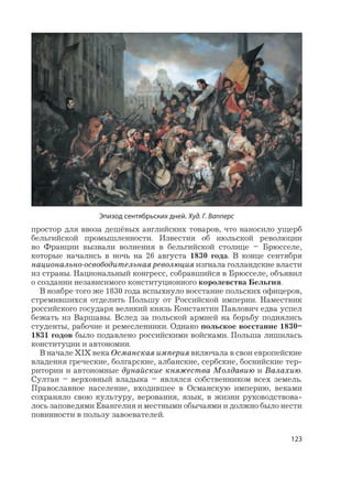 123
простор для ввоза дешёвых английских товаров, что наносило ущерб
бельгийской промышленности. Известия об июльской революции
во Франции вызвали волнения в бельгийской столице – Брюсселе,
которые начались в ночь на 26 августа 1830 года. В конце сентября
национально-освободительная революция изгнала голландские власти
из страны. Национальный конгресс, собравшийся в Брюсселе, объявил
о создании независимого конституционного королевства Бельгия.
В ноябре того же 1830 года вспыхнуло восстание польских офицеров,
стремившихся отделить Польшу от Российской империи. Наместник
российского государя великий князь Константин Павлович едва успел
бежать из Варшавы. Вслед за польской армией на борьбу поднялись
студенты, рабочие и ремесленники. Однако польское восстание 1830–
1831 годов было подавлено российскими войсками. Польша лишилась
конституции и автономии.
В начале XIX века Османская империя включала в свои европейские
владения греческие, болгарские, албанские, сербские, боснийские тер-
ритории и автономные дунайские княжества Молдавию и Валахию.
Султан – верховный владыка – являлся собственником всех земель.
Православное население, входившее в Османскую империю, веками
сохраняло свою культуру, верования, язык, в жизни руководствова-
лось заповедями Евангелия и местными обычаями и должно было нести
повинности в пользу завоевателей.
Эпизод сентябрьских дней. Худ. Г. Вапперс
 