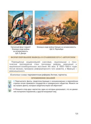 125
ФОРМУЛИРОВАНИЕ ВЫВОДА И СРАВНЕНИЕ ЕГО С АВТОРСКИМ
Порождённые модернизацией классовые, национальные и поли-
тические противоречия стали причинами реформ, революций и
национально-освободительных восстаний XIX века. В 1820–1840-х годах
Англия являлась примером реформаторского пути развития, а Франция –
революционного.
Ключевые слова: парламентская реформа Англии, чартисты.
ПРИМЕНЕНИЕ ЗНАНИЙ
• Перечислите факты, свидетельствующие о возникновении в европейских
странах основ правового государства и гражданского общества. Можете ли
вы назвать факты, которые свидетельствуют об обратном?
• Опишите спор двух чартистов, один из которых доказывает, что их движе-
ние потерпело поражение, а другой возражает ему.
Эпизод в ходе войны Греции за независимость.
Худ. К. Перльберг
Греческий флаг поднят!
Эпизод в ходе войны
за независимость.
Худ. Л. Дюпре
 