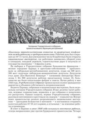 129
образована правительственная комиссия по разрешению конфлик-
тов между рабочими и предпринимателями. Рабочий день был сокра-
щен до 10–11 часов. Для уменьшения числа безработных были открыты
национальные мастерские, где работники занимались уборкой улиц
и площадей, посадкой деревьев, строительством дорог и получали от
государства жалованье – 2 франка в день.
На выборах в Учредительное собрание большинство французов –
мелкие городские буржуа и крестьяне-собственники – проголосо-
вали за либерально-республиканских депутатов, отдав им 500 мест;
300 мест получили либерально-монархические депутаты. Депутатом
стал даже Луи-Наполеон Бонапарт – племянник императора Напо-
леона I. Из 800 депутатов рабочих представляли только 18, боль-
шинство же были владельцами фабрик и земель. Начав работу в мае
1848 года, Учредительное собрание провозгласило полное гражданское
равенство и объявило собственность неприкосновенной.
Беднота Парижа, собранная в национальных мастерских, была недо-
вольна составом Учредительного собрания. В мае десятки тысяч рабо-
чих, ведомые социалистами, ворвались в зал собрания и попытались
его распустить. Однако солдаты, верные Учредительному собранию,
разогнали мятежников и арестовали их лидеров – социалистов. Вскоре
новое правительство решило реорганизовать национальные мастер-
ские – «рассадник безвластия и мятежей» – и постановило отправить
холостых рабочих 18–25 лет в армию, а остальных – на земляные рабо-
ты в провинцию.
В ответ в Париже в июне 1848 года вспыхнуло восстание рабочих,
теперь направленное уже против буржуазного правительства. Четыре
Заседание Учредительного собрания,
провозгласившего Францию республикой
 