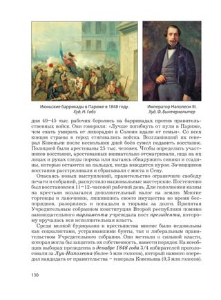 130
дня 40–45 тыс. рабочих боролись на баррикадах против правитель-
ственных войск. Они говорили: «Лучше погибнуть от пули в Париже,
чем ехать умирать от лихорадки в Солони вдали от семьи». Со всех
концов страны в город стягивались войска. Возглавивший их гене-
рал Ковеньяк после нескольких дней боёв сумел подавить восстание.
Полицией были арестованы 25 тыс. человек. Чтобы определить участ-
ников восстания, арестованных внимательно отсматривали, ища на их
лицах и руках следы пороха или пытаясь обнаружить синяки и ссади-
ны, которые остаются на пальцах, когда взводится курок. Зачинщиков
восстания расстреливали и сбрасывали с моста в Сену.
Опасаясь новых выступлений, правительство ограничило свободу
печати и собраний, распустило национальные мастерские. Постепенно
был восстановлен 11–12-часовой рабочий день. Для пополнения казны
на крестьян возлагался дополнительный налог на землю. Многие
торговцы и лавочники, лишившись своего имущества во время бес-
порядков, разорялись и попадали в тюрьмы за долги. Принятая
Учредительным собранием конституция Второй республики помимо
законодательного парламента учреждала пост президента, которо-
му вручалась вся исполнительная власть.
Среди мелкой буржуазии и крестьянства многие были недовольны
как социалистами, устраивавшими бунты, так и либеральным прави-
тельством Учредительного собрания. Они мечтали о сильной власти,
которая могла бы защитить их собственность, навести порядок. На всеоб-
щих выборах президента в декабре 1848 года 3/4 избирателей проголо-
совали за Луи-Наполеона (более 5 млн голосов), который намного опере-
дил кандидата от правительства – генерала Ковеньяка (0,3 млн голосов).
Император Наполеон III.
Худ. Ф. Винтерхальтер
Июньские баррикады в Париже в 1848 году.
Худ. Н. Габэ
 