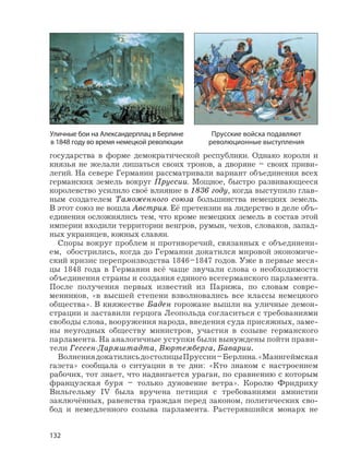 132
государства в форме демократической республики. Однако короли и
князья не желали лишаться своих тронов, а дворяне – своих приви-
легий. На севере Германии рассматривали вариант объединения всех
германских земель вокруг Пруссии. Мощное, быстро развивающееся
королевство усилило своё влияние в 1836 году, когда выступило глав-
ным создателем Таможенного союза большинства немецких земель.
В этот союз не вошла Австрия. Её претензии на лидерство в деле объ-
единения осложнялись тем, что кроме немецких земель в состав этой
империи входили территории венгров, румын, чехов, словаков, запад-
ных украинцев, южных славян.
Споры вокруг проблем и противоречий, связанных с объединени-
ем, обострились, когда до Германии докатился мировой экономиче-
ский кризис перепроизводства 1846–1847 годов. Уже в первые меся-
цы 1848 года в Германии всё чаще звучали слова о необходимости
объединения страны и создания единого всегерманского парламента.
После получения первых известий из Парижа, по словам совре-
менников, «в высшей степени взволновались все классы немецкого
общества». В княжестве Баден горожане вышли на уличные демон-
страции и заставили герцога Леопольда согласиться с требованиями
свободы слова, вооружения народа, введения суда присяжных, заме-
ны неугодных обществу министров, участия в созыве германского
парламента. На аналогичные уступки были вынуждены пойти прави-
тели Гессен-Дармштадта, Вюртемберга, Баварии.
ВолнениядокатилисьдостолицыПруссии–Берлина.«Маннгеймская
газета» сообщала о ситуации в те дни: «Кто знаком с настроением
рабочих, тот знает, что надвигается ураган, по сравнению с которым
французская буря – только дуновение ветра». Королю Фридриху
Вильгельму IV была вручена петиция с требованиями амнистии
заключённых, равенства граждан перед законом, политических сво-
бод и немедленного созыва парламента. Растерявшийся монарх не
Прусские войска подавляют
революционные выступления
Уличные бои на Александерплац в Берлине
в 1848 году во время немецкой революции
 