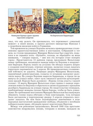 133
знал, что ему делать. Он признавался, что переживает «ужасный
момент» в своей жизни, и просил русского императора Николая I
о скорейшем введении войск в Германию.
Тем временем на улицах Берлина начались кровопролитные столк-
новения правительственных войск и восставших. Собравший в тот
день за столом придворных Фридрих Вильгельм был удручён, пода-
влен и не скрывал этого. «Кушайте, господа, не обращайте на меня
внимания, – говорил король, – мне вся эта история стоит поперёк
горла». Представители 13 районов города предъявили Вильгельму
новые требования, касавшиеся вывода войск из Берлина и вооруже-
ния бюргеров. Король пошёл на уступки. Он обещал поднять вопрос
о создании конституции, отменил цензуру, назначил созыв ландтага
(прусского парламента) на 2 апреля. Но кровопролитных столкнове-
ний избежать не удалось. Защищая дворец Фридриха Вильгельма,
окружённый демонстрантами, солдаты со штыками наперевес разо-
гнали народ. На улицах Берлина выросли баррикады, в городе ни на
минуту не утихал набат, свист пуль сменялся грохотом артиллерий-
ских орудий. Королю было доложено: «Корона готова упасть с вашей
головы». 19 марта Фридрих Вильгельм отдал приказ о выводе коро-
левских войск из Берлина и обратился к своим подданным с призывом
разобрать баррикады на улицах города. По свидетельству очевидцев,
приближённые монарха спешно брили бороды, чтобы не быть узнан-
ными. По требованию восставших Фридрих Вильгельм был вынужден
обнажить голову перед убитыми в боях повстанцами, тела которых
были доставлены к королевскому дворцу. 2 апреля открылось засе-
дание ландтага. На нём были подтверждены завоёванные в ходе
народных выступлений гражданские свободы, объявлено о всеобщем
избирательном праве, обсуждён проект конституции Пруссии.
Между тем революция продолжалась. Весной 1848 года крестьяне
повсеместно вооружались косами, топорами и вилами, нападали на
На берлинских баррикадахНемецкие буржуа сдают оружие
прусским солдатам
 