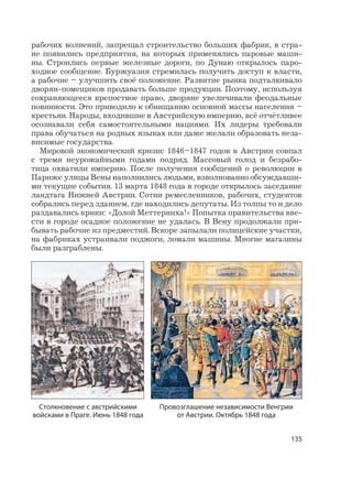 135
рабочих волнений, запрещал строительство больших фабрик, в стра-
не появились предприятия, на которых применялись паровые маши-
ны. Строились первые железные дороги, по Дунаю открылось паро-
ходное сообщение. Буржуазия стремилась получить доступ к власти,
а рабочие – улучшить своё положение. Развитие рынка подталкивало
дворян-помещиков продавать больше продукции. Поэтому, используя
сохраняющееся крепостное право, дворяне увеличивали феодальные
повинности. Это приводило к обнищанию основной массы населения –
крестьян. Народы, входившие в Австрийскую империю, всё отчётливее
осознавали себя самостоятельными нациями. Их лидеры требовали
права обучаться на родных языках или даже желали образовать неза-
висимые государства.
Мировой экономический кризис 1846–1847 годов в Австрии совпал
с тремя неурожайными годами подряд. Массовый голод и безрабо-
тица охватили империю. После получения сообщений о революции в
Париже улицы Вены наполнились людьми, взволнованно обсуждавши-
ми текущие события. 13 марта 1848 года в городе открылось заседание
ландтага Нижней Австрии. Сотни ремесленников, рабочих, студентов
собрались перед зданием, где находились депутаты. Из толпы то и дело
раздавались крики: «Долой Меттерниха!» Попытка правительства вве-
сти в городе осадное положение не удалась. В Вену продолжали при-
бывать рабочие из предместий. Вскоре запылали полицейские участки,
на фабриках устраивали поджоги, ломали машины. Многие магазины
были разграблены.
Столкновение с австрийскими
войсками в Праге. Июнь 1848 года
Провозглашение независимости Венгрии
от Австрии. Октябрь 1848 года
 