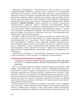 136
Император Фердинанд I вынужден был дать согласие на созыв
Учредительного собрания, которое сразу принялось за составление
конституции. Тогда же, весной 1848 года, начались антиавстрийские
волнения в Чехии, Венгрии, Северной Италии, Хорватии. В деревнях
крестьяне добились отмены крепостного права и феодальных повин-
ностей. Воспользовавшись обострившейся обстановкой, австрийские
чиновники низложили престарелого императора Фердинанда. Новый
император Франц Иосиф I сумел подавить восстания и распустил
Учредительное собрание. Лишь в Венгрии революционное прави-
тельство отказывалось подчиняться имперской власти. К весне 1849
года венгерская армия разгромила императорские войска и вышла
к австрийским границам. На помощь Австрии пришла 200-тысячная
русская армия, вторгшаяся в Венгрию с востока и заставившая рево-
люционные силы сложить оружие.
В апреле 1849 года жители Австрии получили от императора кон-
ституцию, которая вновь объединяла все земли империи и отменяла
самоуправление в её отдельных частях. Провозглашались граждан-
ское равноправие, свобода слова, собраний. Однако император мог
сам назначать правительство и издавать законы без согласия парла-
мента, избранного только самыми богатыми людьми. При этом была
подтверждена отмена крепостного права и феодальных повинностей.
Правительство гарантировало помещикам выкуп за потерянную соб-
ственность.
Революция утвердила в Австрийской империи конституционный
строй, но народы, её населяющие, не добились независимости.
4. Революция в итальянских государствах
• Продолжите заполнять таблицу «Европейские революции 1848–1849 годов»
(см. пункт 1). • Сделайте вывод о причинах одновременности европейских
революций.
После окончания Наполеоновских войн Италия представляла собой
страну, раздробленную на восемь частей: Ломбардо-Венецианское
королевство, земли которого находились под властью Австрийской
империи; королевство Неаполитанское и Королевство Пьемонт (Сар-
динское); Римское государство под управлением папы римского, одно-
временно являющегося главой католической церкви; княжество Лукка;
герцогства Модена, Парма и Тоскана, правители которых во многом
ориентировались на политику Австрии, так как являлись родственни-
ками династии Габсбургов.
Промышленность и торговля в разбитой на части стране развива-
лись медленно. Чтобы провезти товар по реке По, купцам приходилось
платить таможенную пошлину 21 раз. Население страны занималось
в основном земледелием. Наделы крестьян были настолько малы, что
 