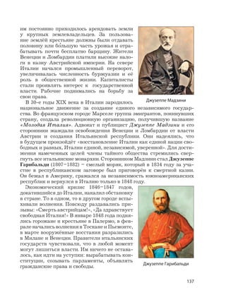 137
им постоянно приходилось арендовать земли
у крупных землевладельцев. За пользова-
ние землёй крестьяне должны были отдавать
половину или б
,
ольшую часть урожая и отра-
батывать почти бесплатно барщину. Жители
Венеции и Ломбардии платили высокие нало-
ги в казну Австрийской империи. На севере
Италии начался промышленный переворот,
увеличивалась численность буржуазии и её
роль в общественной жизни. Капиталисты
стали проявлять интерес к государственной
власти. Рабочие поднимались на борьбу за
свои права.
В 30-е годы XIX века в Италии зародилось
национальное движение за создание единого независимого государ-
ства. Во французском городе Марселе группа эмигрантов, покинувших
страну, создала революционную организацию, получившую название
«Молодая Италия». Адвокат и публицист Джузеппе Мадзини и его
сторонники жаждали освобождения Венеции и Ломбардии от власти
Австрии и создания Итальянской республики. Они надеялись, что
в будущем произойдёт «восстановление Италии как единой нации сво-
бодных и равных, Италии единой, независимой, уверенной». Для дости-
жения намеченных целей члены тайного общества стремились свер-
гнуть все итальянские монархии. Сторонником Мадзини стал Джузеппе
Гарибальди (1807–1882) – смелый моряк, который в 1834 году за уча-
стие в республиканском заговоре был приговорён к смертной казни.
Он бежал в Америку, сражался за независимость южноамериканских
республик и вернулся в Италию только в 1848 году.
Экономический кризис 1846–1847 годов,
докатившийся до Италии, накалил обстановку
в стране. То в одном, то в другом городе вспы-
хивали волнения. Повсюду раздавались при-
зывы: «Смерть австрийцам!», «Да здравствует
свободная Италия!» В январе 1848 года подня-
лись горожане и крестьяне в Палермо, в фев-
рале начались волнения в Тоскане и Пьемонте,
в марте вооружённые восстания разразились
в Милане и Венеции. Правители итальянских
государств чувствовали, что в любой момент
могут лишиться власти. Им ничего не остава-
лось, как идти на уступки: вырабатывать кон-
ституции, созывать парламенты, объявлять
гражданские права и свободы.
Джузеппе Мадзини
Джузеппе Гарибальди
 