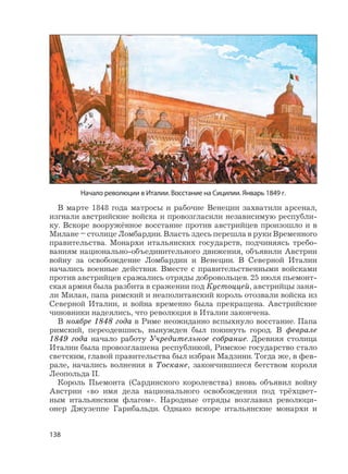 138
В марте 1848 года матросы и рабочие Венеции захватили арсенал,
изгнали австрийские войска и провозгласили независимую республи-
ку. Вскоре вооружённое восстание против австрийцев произошло и в
Милане – столице Ломбардии. Власть здесь перешла в руки Временного
правительства. Монархи итальянских государств, подчиняясь требо-
ваниям национально-объединительного движения, объявили Австрии
войну за освобождение Ломбардии и Венеции. В Северной Италии
начались военные действия. Вместе с правительственными войсками
против австрийцев сражались отряды добровольцев. 25 июля пьемонт-
ская армия была разбита в сражении под Кустоццей, австрийцы заня-
ли Милан, папа римский и неаполитанский король отозвали войска из
Северной Италии, и война временно была прекращена. Австрийские
чиновники надеялись, что революция в Италии закончена.
В ноябре 1848 года в Риме неожиданно вспыхнуло восстание. Папа
римский, переодевшись, вынужден был покинуть город. В феврале
1849 года начало работу Учредительное собрание. Древняя столица
Италии была провозглашена республикой, Римское государство стало
светским, главой правительства был избран Мадзини. Тогда же, в фев-
рале, начались волнения в Тоскане, закончившиеся бегством короля
Леопольда II.
Король Пьемонта (Сардинского королевства) вновь объявил войну
Австрии «во имя дела национального освобождения под трёхцвет-
ным итальянским флагом». Народные отряды возглавил революци-
онер Джузеппе Гарибальди. Однако вскоре итальянские монархи и
Начало революции в Италии. Восстание на Сицилии. Январь 1849 г.
 