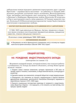 139
либеральные вожди народного движения перессорились друг с другом.
Крестьяне – основная масса населения – не добились от лидеров либе-
ральных республик улучшения своего положения. Воспользовавшись
этим, австрийцы восстановили своё господство в Северной Италии –
в Венеции и Ломбардии. Французские войска Наполеона III вторглись
в Рим и восстановили власть папы римского. В Тоскану вернулся гер-
цог Леопольд II. В Неаполитанском королевстве также были отменены
конституция и гражданские свободы.
ФОРМУЛИРОВАНИЕ ВЫВОДА И СРАВНЕНИЕ ЕГО С АВТОРСКИМ
В 1848–1849 годах революции во Франции, Австрии, германских и итальян-
ских землях установили конституционные парламентские режимы, гражданское
равенство, отменили феодальные повинности.
Ключевые слова: революции 1848–1849 годов.
ПРИМЕНЕНИЕ ЗНАНИЙ
• Оказавшись на месте французского гражданина, кого и почему вы поддер-
жали бы во время ключевых событий 1848–1852 годов?
ОБЩИЙ ВЗГЛЯД
НА РОЖДЕНИЕ ИНДУСТРИАЛЬНОГО ЗАПАДА
(повторение по главам 1-2)
Вспомните основной вопрос, который возник у нас в начале работы
с учебником (с. 6). Теперь вы можете объяснить, почему Новое время
назвали «новым».
• Выдели самые главные изменения, которые произошли в XIX веке на
Западе: науке и технике, в экономике, в общественной мысли, в литературе и
искусстве.
• Сделайте вывод: как изменилось западной общество в ходе модернизации.
• Определите, как повлияли на процесс модернизации в Европе Великая
французская революция, деятельность Наполеона Бонапарта, перемены в
европейских странах в 1815–1849 годах.
• Оцените социальные последствия перехода от аграрного к индустриаль-
ному обществу в Европе – что хорошего, а что плохого, на твой взгляд, этот
процесс принёс людям?
 