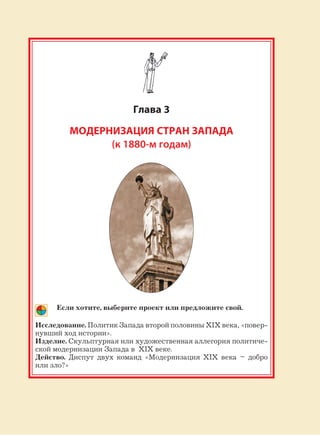 141
Глава 3
МОДЕРНИЗАЦИЯ СТРАН ЗАПАДА
(к 1880-м годам)
Если хотите, выберите проект или предложите свой.
Исследование. Политик Запада второй половины XIX века, «повер-
нувший ход истории».
Изделие. Скульптурная или художественная аллегория политиче-
ской модернизации Запада в XIX веке.
Действо. Диспут двух команд «Модернизация XIX века – добро
или зло?»
 