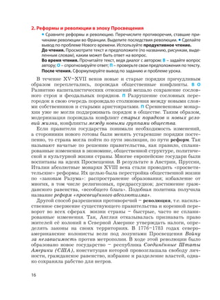 2. Реформы и революции в эпоху Просвещения
• Сравните реформы и революцию. Перечислите противоречия, ставшие при-
чинами революции во Франции. Выделите последствия революции. • Сделайте
вывод по проблеме Нового времени. Используйте продуктивное чтение.
До чтения. Просмотрите текст и предположите (по названию, рисункам, выде-
ленным словам), каким может быть ответ на вопрос.
Во время чтения. Прочитайте текст, ведя диалог с автором: В – задайте вопрос
автору; О – спрогнозируйте ответ; П – проверьте свои предположения по тексту.
После чтения. Сформулируйте вывод по заданию и проблеме урока.
В течение XV–XVII веков новые и старые порядки причудливым
образом переплетались, порождая общественные конфликты. В О
Развитию капиталистических отношений мешало сохранение сослов-
ного строя и феодальных порядков. П Разрушение сословных пере-
городок в свою очередь порождало столкновения между новыми слоя-
ми собственников и старыми аристократами. П Сревневековые монар-
хии уже не могли поддерживать порядок в обществе. Таким образом,
модернизация порождала конфликт старых порядков и новых усло-
вий жизни, конфликты между новыми группами общества.
Если правители государства понимали необходимость изменений,
а сторонники нового готовы были менять устаревшие порядки посте-
пенно, то страна могла пойти по пути эволюции, по пути реформ. Так
называют начатые по решению правительства, как правило, сплани-
рованные изменения в экономике, общественной структуре, политиче-
ской и культурной жизни страны. Многие европейские государи были
воспитаны на идеях Просвещения. В результате в Австрии, Пруссии,
Италии абсолютные монархи XVIII века стали проводить «просвети-
тельские» реформы. Их целью была перестройка общественной жизни
по «законам Разума»: распространение образования; избавление от
многих, в том числе религиозных, предрассудков; достижение граж-
данского равенства, «всеобщего блага». Подобная политика получила
название реформ «просвещённого абсолютизма».
Другой способ разрешения противоречий – революция, т.е. насиль-
ственное свержение существующего правительства и коренной пере-
ворот во всех сферах жизни страны – быстрые, часто не сплани-
рованные изменения. Так, Англия отказывалась признавать право
жителей её колоний в Северной Америке утверждать налоги, опре-
делять законы на своих территориях. В 1776–1783 годах северо-
американские колонисты вели под лозунгами Просвещения Войну
за независимость против метрополии. В ходе этой революции было
образовано новое государство – республика Соединённые Штаты
Америки (США), конституция которой провозглашала свободу лич-
ности, гражданское равенство, избрание и разделение властей, одна-
ко сохраняла рабство для негров.
16
 