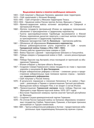 142
Выделенные факты и понятия необходимо запомнить
1803 – США покупают у Франции Луизиану, удваивая свою территорию.
1819 – США захватывают у Испании Флориду.
1835–1845 – США отторгают у Мексики территорию Техаса.
1853–1856 – Крымская война России против Англии, Франции и Турции.
1859 – Франко-сардинские войска изгоняют австрийцев из Северной и
Центральной Италии.
1860 – Жители государств Центральной Италии на народных голосованиях
объявляют о присоединении к Сардинскому королевству.
– Тысяча краснорубашечников Гарибальди высаживаются в Южной
Италии, королевская династия свергнута, а местные жители голосуют
за присоединение к Сардинскому королевству.
– Избрание президентом США А. Линкольна – противника рабства.
1861 – Объявлено об образовании Итальянского королевства.
– Южные рабовладельческие штаты отделяются от США – начало
Гражданской войны Севера и Юга (1861–1865).
1863 – Отмена рабства правительством северян в США.
1864 – Война Пруссии с Данией – присоединение Шлезвига и Гольштейна.
1865 – Победа северян в Гражданской войне в США – начало реконструкции
Юга.
1866 – Победа Пруссии над Австрией, отказ последней от претензий на объ-
единение Германии.
– Италия отбирает у Австрии область Венеции.
1867 – Создание Северо-Германского союза государств во главе с прусским
королём и канцлером О. фон Бисмарком.
– Вторая избирательная реформа в Англии – снижение ценза и предо-
ставление избирательных прав половине мужчин страны – проявле-
ние социального реформизма.
– США покупают у России Аляску.
1870 – В результате поражения и пленения Наполеона III на войне с Прус-
сией – революция в Париже и провозглашение Третьей республики.
– Французские войска покидают Рим, и он входит в состав Италии.
1871 – Провозглашение Германской империи после победы Пруссии над
Францией в ходе Франко-прусской войны 1870–1871 годов.
– Восстание Парижской коммуны против властей Третьей республики
во Франции.
1875 – Создание Социал-демократической партии Германии.
1878 – По итогам Русско-турецкой войны на Балканах образованы независи-
мые государства Сербия, Черногория, Румыния, а Болгария признана
автономным от Турции княжеством.
1884–1885 – Третья избирательная реформа в Англии – предоставление изби-
рательных прав подавляющему большинству мужчин страны.
 