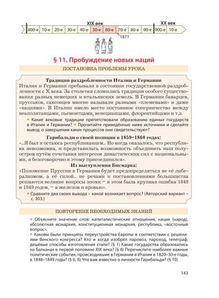 143
§ 11. Пробуждение новых наций
ПОСТАНОВКА ПРОБЛЕМЫ УРОКА
Традиции раздробленности Италии и Германии
Италия и Германия пребывали в состоянии государственной раздроб-
ленности с X века. За столетия сложились традиции особого существо-
вания разных немецких и итальянских земель. В Германии баварцев,
пруссаков, саксонцев многие называли разными «племенами» и даже
«нациями». В Италии имело место постоянное соперничество между
неаполитанцами, пьемонтцами, венецианцами, флорентийцами и т.д.
• Какие вековые традиции препятствовали образованию единых государств
в Италии и Германии? • Прочитайте приведённые ниже источники и сделайте
вывод: о завершении каких процессов они свидетельствуют?
Гарибальди о своей позиции в 1859–1860 годах:
«...Я был и остаюсь республиканцем... Но когда оказалось, что республи-
ка невозможна, и представилась возможность объединить наш полу-
остров путём сочетания интересов династических сил с национальны-
ми, я безоговорочно к этому присоединился».
Из выступления Бисмарка:
«Положение Пруссии в Германии будет предопределяться не её либе-
рализмом, а её силой... не речами и постановлениями большинства
решаются великие вопросы эпохи – в этом была крупная ошибка 1848
и 1849 годов, – а железом и кровью».
• Сравните два своих вывода – какой возникает вопрос? (Авторский вариант –
с. 303.)
ПОВТОРЕНИЕ НЕОБХОДИМЫХ ЗНАНИЙ
• Объясните значение слов: капиталистические отношения, нация (народ),
абсолютная монархия, конституционная монархия, республика, «восточный
вопрос».
• Каковы были принципы переустройства Европы в соответствии с решени-
ями Венского конгресса? Кто и когда изобрёл паровоз, пароход, телеграф,
дешёвые способы изготовления стали? (§ 1) Какие государства образовались
на Балканах в первой половине XIX века? (§ 8) Перечислите наиболее важные
политические события, происходившие в Германии и Италии в 1820–30-е годы,
в 1848–1849 годы? (§ 6, 8) Что вам известно о личности Гарибальди? (§ 10)
800-е 10-е 20-е 30-е 40-е 50-е 60-е 80-е 90-е 900-е
XIX век XX век
10-е
1871
70-е
 
