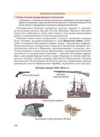144
РЕШЕНИЕ ПРОБЛЕМЫ
1. Новая система международных отношений
• Докажите, что Крымская война окончательно разрушила систему междуна-
родных отношений, созданную Венским конгрессом. • Сделайте вывод, как это
могло помочь в объединении Германии и объединении Италии.
Установленная Венским конгрессом система сдержек и противо-
весов великих держав (Англии, России, Франции, Пруссии, Австрии)
перестала срабатывать, когда одни страны стали резко превосходить
другие в экономическом и техническом развитии.
Значение новых видов вооружений и средств транспорта впервые
было наглядно продемонстрировано в ходе Крымской войны (1853–
1856), вызванной обострением борьбы вокруг «восточного вопроса».
Попыткам России окончательно сокрушить Османскую империю вос-
противились Англия и Франция, заинтересованные в решении «вос-
точного вопроса» в свою пользу. Неожиданно с угрозами против России
выступила её традиционная союзница – Австрия. Благодаря парохо-
дам и железным дорогам войска и флот Франции и Англии действо-
вали на четырёх театрах военных действий (в Тихом океане, Чёрном,
Балтийском и Белом морях). В обстреле русских прибрежных городов
принимали участие броненосные корабли, неуязвимые для огня рус-
Военная техника 1850–1870-х гг.
Кольт (револьвер) Винтовка
(нарезное ружьё)
Артиллерия второй половины XIX века
Броненосные корабли
 