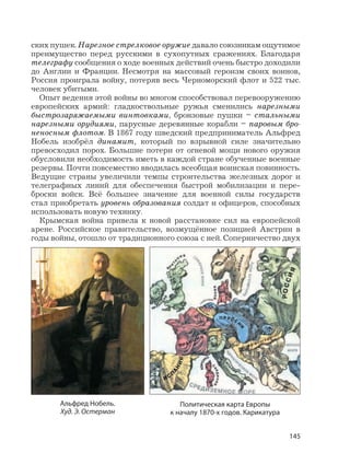 145
ских пушек. Нарезное стрелковое оружие давало союзникам ощутимое
преимущество перед русскими в сухопутных сражениях. Благодаря
телеграфу сообщения о ходе военных действий очень быстро доходили
до Англии и Франции. Несмотря на массовый героизм своих воинов,
Россия проиграла войну, потеряв весь Черноморский флот и 522 тыс.
человек убитыми.
Опыт ведения этой войны во многом способствовал перевооружению
европейских армий: гладкоствольные ружья сменились нарезными
быстрозаряжаемыми винтовками, бронзовые пушки – стальными
нарезными орудиями, парусные деревянные корабли – паровым бро-
неносным флотом. В 1867 году шведский предприниматель Альфред
Нобель изобрёл динамит, который по взрывной силе значительно
превосходил порох. Большие потери от огневой мощи нового оружия
обусловили необходимость иметь в каждой стране обученные военные
резервы. Почти повсеместно вводилась всеобщая воинская повинность.
Ведущие страны увеличили темпы строительства железных дорог и
телеграфных линий для обеспечения быстрой мобилизации и пере-
броски войск. Всё большее значение для военной силы государств
стал приобретать уровень образования солдат и офицеров, способных
использовать новую технику.
Крымская война привела к новой расстановке сил на европейской
арене. Российское правительство, возмущённое позицией Австрии в
годы войны, отошло от традиционного союза с ней. Соперничество двух
Политическая карта Европы
к началу 1870-х годов. Карикатура
Альфред Нобель.
Худ. Э. Остерман
 