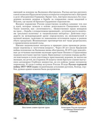 146
империй за влияние на Балканах обострилось. Распад австро-русского
союзапозволилПруссиивступитьвоткрытоесоперничествосАвстрией
в деле объединения Германии. Кроме того, Австрия оказалась без под-
держки великих держав в борьбе за сохранение своих владений в
Италии, где вызов ей бросило Сардинское королевство.
Военное поражение России существенно ослабило влияние тех сил
и идей, которые лежали в основе деятельности Священного союза.
Такие понятия, как «легитимность», «Божественное право монархов
на трон», «борьба с сепаратизмом провинций», уступили место поняти-
ям «реальная политика» и «национальные интересы». Действия госу-
дарств на международной арене определялись их экономической и
военной мощью, задачами по завоеванию источников сырья и рынков
сбыта продукции. Возникающие противоречия всё чаще разрешались
с применением военной силы.
Именно национальные интересы и принцип силы произвели реша-
ющие перемены в «восточном вопросе». Через 20 лет после Крымской
войны положение на Балканах вновь обострилось. В 1875 году доведён-
ные до отчаяния высокими налогами христиане Боснии и Герцеговины
подняли восстание против турок. Присланные султаном отряды разби-
ли повстанцев и стали уничтожать христианские деревни, не жалея ни
женщин, ни детей, ни стариков. В защиту своих братьев-славян высту-
пило автономное Сербское княжество, но его войска также потерпели
поражение. И тогда в войну вступила Россия. В ходе Русско-турецкой
войны 1877–1878 годов соединёнными усилиями русских, болгар, сер-
бов, румын армия османов была разгромлена.
Восстание славян против турок Аллегория: Россия приходит
на помощь балканским
славянам
 