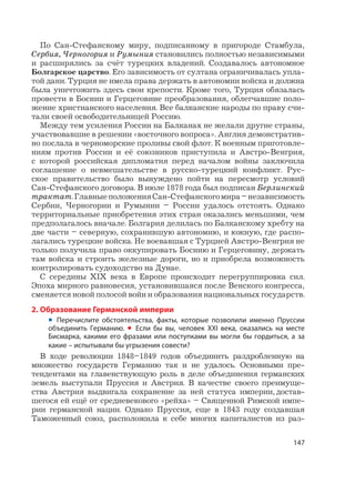 147
По Сан-Стефанскому миру, подписанному в пригороде Стамбула,
Сербия, Черногория и Румыния становились полностью независимыми
и расширялись за счёт турецких владений. Создавалось автономное
Болгарское царство. Его зависимость от султана ограничивалась упла-
той дани. Турция не имела права держать в автономии войска и должна
была уничтожить здесь свои крепости. Кроме того, Турция обязалась
провести в Боснии и Герцеговине преобразования, облегчавшие поло-
жение христианского населения. Все балканские народы по праву счи-
тали своей освободительницей Россию.
Между тем усиления России на Балканах не желали другие страны,
участвовавшие в решении «восточного вопроса». Англия демонстратив-
но послала в черноморские проливы свой флот. К военным приготовле-
ниям против России и её союзников приступила и Австро-Венгрия,
с которой российская дипломатия перед началом войны заключила
соглашение о невмешательстве в русско-турецкий конфликт. Рус-
ское правительство было вынуждено пойти на пересмотр условий
Сан-Стефанского договора. В июле 1878 года был подписан Берлинский
трактат.ГлавныеположенияСан-Стефанскогомира–независимость
Сербии, Черногории и Румынии – России удалось отстоять. Однако
территориальные приобретения этих стран оказались меньшими, чем
предполагалось вначале. Болгария делилась по Балканскому хребту на
две части – северную, сохранившую автономию, и южную, где распо-
лагались турецкие войска. Не воевавшая с Турцией Австро-Венгрия не
только получила право оккупировать Боснию и Герцеговину, держать
там войска и строить железные дороги, но и приобрела возможность
контролировать судоходство на Дунае.
С середины XIX века в Европе происходит перегруппировка сил.
Эпоха мирного равновесия, установившаяся после Венского конгресса,
сменяется новой полосой войн и образования национальных государств.
2. Образование Германской империи
• Перечислите обстоятельства, факты, которые позволили именно Пруссии
объединить Германию. • Если бы вы, человек XXI века, оказались на месте
Бисмарка, какими его фразами или поступками вы могли бы гордиться, а за
какие – испытывали бы угрызения совести?
В ходе революции 1848–1849 годов объединить раздробленную на
множество государств Германию так и не удалось. Основными пре-
тендентами на главенствующую роль в деле объединения германских
земель выступали Пруссия и Австрия. В качестве своего преимуще-
ства Австрия выдвигала сохранение за ней статуса империи, достав-
шегося ей ещё от средневекового «рейха» – Священной Римской импе-
рии германской нации. Однако Пруссия, еще в 1843 году создавшая
Таможенный союз, расположила к себе многих капиталистов из раз-
 