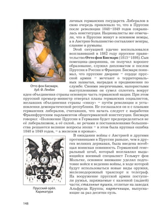 148
личных германских государств. Либералов в
свою очередь привлекало то, что в Пруссии
после революции 1848–1849 годов сохрани-
лась конституция. Националисты же отмеча-
ли, что в Пруссии живут в основном немцы,
а в Австрии большинство составляют венгры,
славяне и румыны.
Этой ситуацией удачно воспользовался
возглавивший в 1862 году прусское прави-
тельство Отто фон Бисмарк (1815–1898). Сын
помещика-дворянина, он получил хорошее
образование, служил дипломатом и послом
Пруссии в России и Франции. Бисмарк пони-
мал, что прусские дворяне – сердце прус-
ской армии – мечтают о территориаль-
ных захватах, наградах и продвижении по
службе. Своими энергичными, напористыми
выступлениями он сумел сплотить вокруг
идеи объединения страны основную часть германской нации. При этом
прусский премьер-министр отвергал планы германских социалистов,
желавших объединения страны «снизу» – путём революции и уста-
новления демократической республики. Не соглашался он и с планами
германских либералов, считавших, что начать следует с выработки
Франкфуртским парламентом общегерманской конституции. Бисмарк
говорил: «Положение Пруссии в Германии будет предопределяться не
её либерализмом, а её силой... не речами и постановлениями большин-
ства решаются великие вопросы эпохи – в этом была крупная ошибка
1848 и 1849 годов, – а железом и кровью».
В ожидании войны с Австрией и другими
противниками в Пруссии раньше, чем в дру-
гих великих державах, была введена всеоб-
щая воинская повинность. Германский гене-
ральный штаб, который возглавлял выда-
ющийся военный специалист Гельмут фон
Мольтке, основное внимание уделял подго-
товке войск к ведению войны, в ходе которой
будут использоваться новые виды оружия,
железнодорожный транспорт и телеграф.
На вооружение прусской армии поступи-
ли ружья, заряжаемые с казенной (задней)
части; стальные пушки, отлитые на заводах
Альфреда Круппа; картечницы, выпуска-
ющие за раз десятки пуль.
Прусский орёл.
Карикатура
Отто фон Бисмарк.
Худ. Ф. Ленбах
 