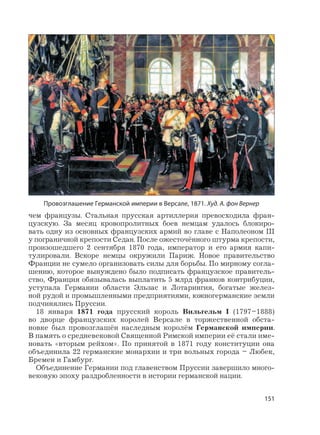 151
чем французы. Стальная прусская артиллерия превосходила фран-
цузскую. За месяц кровопролитных боев немцам удалось блокиро-
вать одну из основных французских армий во главе с Наполеоном III
у пограничной крепости Седан. После ожесточённого штурма крепости,
произошедшего 2 сентября 1870 года, император и его армия капи-
тулировали. Вскоре немцы окружили Париж. Новое правительство
Франции не сумело организовать силы для борьбы. По мирному согла-
шению, которое вынуждено было подписать французское правитель-
ство, Франция обязывалась выплатить 5 млрд франков контрибуции,
уступала Германии области Эльзас и Лотарингия, богатые желез-
ной рудой и промышленными предприятиями, южногерманские земли
подчинялись Пруссии.
18 января 1871 года прусский король Вильгельм I (1797–1888)
во дворце французских королей Версале в торжественной обста-
новке был провозглашён наследным королём Германской империи.
В память о средневековой Священной Римской империи её стали име-
новать «вторым рейхом». По принятой в 1871 году конституции она
объединила 22 германские монархии и три вольных города – Любек,
Бремен и Гамбург.
Объединение Германии под главенством Пруссии завершило много-
вековую эпоху раздробленности в истории германской нации.
Провозглашение Германской империи в Версале, 1871. Худ. А. фон Вернер
 