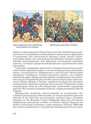 154
армией в серии сражений. Победе Наполеона III способствовали нере-
шительность австрийского командования и превосходство французов
в вооружении (они использовали нарезные пушки против гладко-
ствольных). Кроме того, для разведки австрийских позиций и коррек-
тировки артиллерийского огня французы использовали привязной
аэростат, с которого прекрасно просматривалось расположение войск
противника.
Гарнизоны австрийских крепостей в Северной Италии были атако-
ваны силами сардинской армии, в составе которой успешно действовал
корпус, составленный из добровольцев со всей Италии. Волонтёрами
командовал Гарибальди, который согласился принять чин генерала
сардинской армии. Поражения австрийцев сопровождались восстания-
ми в городах Северной Италии. К войне против общего врага присоеди-
нились Парма, Модена и Тоскана, правители которых под давлением
национального движения покинули свои владения. Управление этими
государствами взяли на себя губернаторы, назначенные сардинским
королём. Под контроль Сардинии перешла и принадлежавшая Пию IX
Романья.
Французский император, рассчитывавший на установление соб-
ственного контроля над этими землями, не ожидал подобного развития
событий. В мае 1859 года он неожиданно заключил мир с Австрией,
сохранив за ней Венецию. Только Ломбардию Наполеон III передал
Сардинскому королевству «в обмен» на Савойю и Ниццу. Кавур не пал
духом и использовал ситуацию в своих интересах. В начале 1860 года
ему удалось организовать в государствах Центральной Италии всена-
«Краснорубашечники» Гарибальди
высаживаются на Сицилии
Гарибальди захватывает Палермо
 