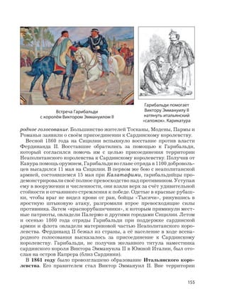 155
родное голосование. Большинство жителей Тосканы, Модены, Пармы и
Романьи заявили о своём присоединении к Сардинскому королевству.
Весной 1860 года на Сицилии вспыхнуло восстание против власти
Фердинанда II. Восставшие обратились за помощью к Гарибальди,
который согласился помочь им с целью присоединения территории
Неаполитанского королевства к Сардинскому королевству. Получив от
Кавура помощь оружием, Гарибальди во главе отряда в 1100 доброволь-
цев высадился 11 мая на Сицилии. В первом же бою с неаполитанской
армией, состоявшемся 15 мая при Калатафими, гарибальдийцы про-
демонстрировали своё полное превосходство над противником. Уступая
ему в вооружении и численности, они взяли верх за счёт удивительной
стойкости и отчаянного стремления к победе. Одетые в красные рубаш-
ки, чтобы враг не видел крови от ран, бойцы «Тысячи», ринувшись в
яростную штыковую атаку, разгромили втрое превосходящие силы
противника. Затем «краснорубашечники», к которым примкнули мест-
ные патриоты, овладели Палермо и другими городами Сицилии. Летом
и осенью 1860 года отряды Гарибальди при поддержке сардинской
армии и флота овладели материковой частью Неаполитанского коро-
левства. Фердинанд II бежал из страны, а её население в ходе всена-
родного голосования высказалось за присоединение к Сардинскому
королевству. Гарибальди, не получив желанного титула наместника
сардинского короля Виктора Эммануила II в Южной Италии, был ото-
слан на остров Капрера (близ Сардинии).
В 1861 году было провозглашено образование Итальянского коро-
левства. Его правителем стал Виктор Эммануил II. Вне территории
Встреча Гарибальди
с королём Виктором Эммануилом II
Гарибальди помогает
Виктору Эммануилу II
натянуть итальянский
«сапожок». Карикатура
 