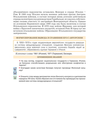 156
объединённого королевства оставались Венеция и сердце Италии –
Рим. В 1866 году Италия начала военные действия против Австрии.
Итальянским войскам, в составе которых вновь успешно действовали
отряды волонтёров под руководством Гарибальди, не удалось собствен-
ными силами очистить от австрийцев Венецианскую область. Однако
по условиям Парижского мира 1866 года она была включена в состав
Итальянского королевства. В 1870 году войска Франции, для которой
война с Пруссией закончилась неудачей, оставили Рим. В город тут же
вступили итальянские войска. Образование Итальянского государства
завершилось.
ФОРМУЛИРОВАНИЕ ВЫВОДА И СРАВНЕНИЕ ЕГО С АВТОРСКИМ
В 1850–1870-х годах модернизация европейских государств разруша-
ла систему международных отношений, созданную Венским конгрессом:
увеличилась роль военной силы в политике, усилилась борьба наций за
суверенитет, образовались единые Германия и Италия.
Ключевые слова: 1861 (Италия), 1871 (Германия), Бисмарк.
ПРИМЕНЕНИЕ ЗНАНИЙ
• На ваш взгляд, создание национальных государств в Германии, Италии,
на Балканах способствовало разрешению или обострению конфликтов в
Европе?
• Благодаря каким качествам Бисмарк получил прозвище Железный канц-
лер?
• Опишите спор между дипломатом эпохи Венского конгресса и дипломатом
середины XIX века. Каким образом они отстаивали бы преимущества призна-
ваемой ими системы международных отношений?
 