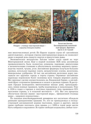 159
нии многочисленных детей. По Европе ходили слухи об «английских
джентльменах», которым строгая викторианская мораль не позволяет
даже в жаркий день скинуть сюртук в присутствии дамы.
Экономическое могущество Англии также стало одной из черт
Викторианской эпохи. Ещё в первой половине XIX века английская
промышленность была полностью оснащена паровыми двигателями
и механическими станками и обеспечивала половину мирового произ-
водства тканей, чугуна, угля. Английские фермеры получали большие
урожаи, используя паровые плуги, механические сеялки, молотилки,
минеральные удобрения. 50 тыс. км английских железных дорог свя-
зывали все крупные города и порты страны. Огромные английские
пароходы перевозили более половины всех товаров мирового рынка.
Все крупные сделки осуществлялись на Лондонской бирже, а англий-
ский фунт стерлингов принимали к оплате в разных странах. В расту-
щих городах возводились многоэтажные жилые дома, прокладыва-
лись линии конных трамваев, трубы водопровода и канализации. Уже
в 1850-х годах в городах и поселках городского типа проживало 85%
населения страны, а в сельской местности – 15%. Все эти процессы
обеспечили Англии звание «мастерской мира», «финансовой столицы
мира», «мирового перевозчика».
По законам конституционной монархии все англичане обладали
равными гражданскими правами. Те, кто не принадлежал к господ-
ствующей англиканской церкви (католики, иудеи и другие), имели
право свободно посещать свои храмы, а с 1860-х годов даже могли
быть избраны в парламент. В стране свободно издавались любые газе-
Лондон – столица «мастерской мира» –
с высоты птичьего полёта
Богатство Англии.
Бессемеровский сталелитей-
ный процесс. Фрагмент.
Худ. В.-Х.-И. Тикомб
 
