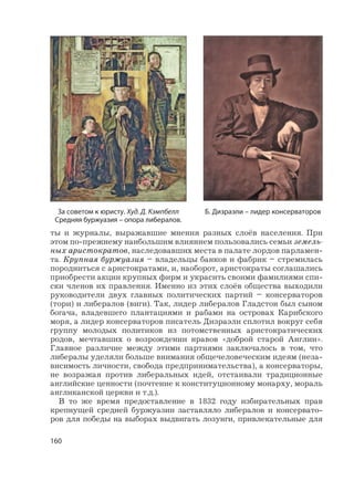 160
ты и журналы, выражавшие мнения разных слоёв населения. При
этом по-прежнему наибольшим влиянием пользовались семьи земель-
ных аристократов, наследовавших места в палате лордов парламен-
та. Крупная буржуазия – владельцы банков и фабрик – стремилась
породниться с аристократами, и, наоборот, аристократы соглашались
приобрести акции крупных фирм и украсить своими фамилиями спи-
ски членов их правления. Именно из этих слоёв общества выходили
руководители двух главных политических партий – консерваторов
(тори) и либералов (виги). Так, лидер либералов Гладстон был сыном
богача, владевшего плантациями и рабами на островах Карибского
моря, а лидер консерваторов писатель Дизраэли сплотил вокруг себя
группу молодых политиков из потомственных аристократических
родов, мечтавших о возрождении нравов «доброй старой Англии».
Главное различие между этими партиями заключалось в том, что
либералы уделяли больше внимания общечеловеческим идеям (неза-
висимость личности, свобода предпринимательства), а консерваторы,
не возражая против либеральных идей, отстаивали традиционные
английские ценности (почтение к конституционному монарху, мораль
англиканской церкви и т.д.).
В то же время предоставление в 1832 году избирательных прав
крепнущей средней буржуазии заставляло либералов и консервато-
ров для победы на выборах выдвигать лозунги, привлекательные для
Б. Дизраэли – лидер консерваторовЗа советом к юристу. Худ. Д. Кэмпбелл
Средняя буржуазия – опора либералов.
 