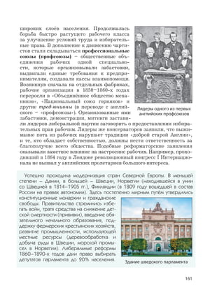 161
Успешно проходила модернизация стран Северной Европы. В меньшей
степени – Дании, в большей – Швеции, Норвегии (находившейся в унии
со Швецией в 1814–1905 гг.), Финляндии (в 1809 году вошедшей в состав
России на правах автономии). Здесь постепенно мирным путём утвердились
конституционные монархии и гражданские
свободы. Правительства стремились избе-
гать войн, тратя средства на снижение дет-
ской смертности (прививки), введение обя-
зательного начального образования, под-
держку фермерских крестьянских хозяйств,
развитие промышленности, использующей
местные ресурсы (деревообработка и
добыча руды в Швеции, морской промы-
сел в Норвегии). Либеральные реформы
1860–1890-х годов дали право выбирать
депутатов парламента до 20% населения.
широких слоёв населения. Продолжалась
борьба быстро растущего рабочего класса
за улучшение условий труда и избиратель-
ные права. В дополнение к движению чарти-
стов стали складываться профессиональные
союзы (профсоюзы) – общественные объ-
единения рабочих одной специально-
сти, которые организовывали забастовки,
выдвигали единые требования к предпри-
нимателям, создавали кассы взаимопомощи.
Возникнув сначала на отдельных фабриках,
рабочие организации в 1850–1860-х годах
переросли в «Объединённое общество меха-
ников», «Национальный союз горняков» и
другие тред-юнионы (в переводе с англий-
ского – «профсоюзы»). Организованные ими
забастовки, демонстрации, митинги застави-
ли лидеров либеральной партии заговорить о предоставлении избира-
тельных прав рабочим. Лидеры же консерваторов заявили, что выжи-
мание пота из рабочих нарушает традиции «доброй старой Англии»,
и те, кто обладает собственностью, должны нести ответственность за
благополучие всего общества. Подобные реформаторские заявления
оказывали заметное влияние на настроение рабочих. Например, прохо-
дивший в 1864 году в Лондоне революционный конгресс I Интернацио-
нала не вызвал у английских пролетариев большого интереса.
Лидеры одного из первых
английских профсоюзов
Здание шведского парламента
 
