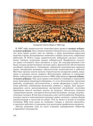 162
В 1867 году правительство консерваторов провело вторую избира-
тельную реформу. Был снижен имущественный ценз для избирателей,
что дало право голоса уже не одному, а двум миллионам взрослых
мужчин страны. В парламенте появились первые депутаты, избранные
рабочими. В 1870-х годах правительство либералов сделало голосо-
вание тайным, затруднив подкуп избирателей. Профсоюзы получи-
ли право отстаивать свои интересы в суде. За государственный счёт
была создана разветвлённая система школ, фактически обеспечившая
всеобщую грамотность. Сменившие либералов консерваторы приняли
закон, вводивший взаимные обязательства капиталистов и рабочих.
Местные органы власти начали строительство недорогих домов, квар-
тиры в которых могли снимать обеспеченные рабочие и служащие.
Новое либеральное правительство в 1884 году провело третью избира-
тельную реформу. Она дала право участвовать в выборах в парламент
всем мужчинам-квартиросъёмщикам, то есть большинству городских
рабочих, служащих, интеллигентов, а также фермерам и даже сель-
ским рабочим, снимавшим маленькие домики у лордов. Для предот-
вращения роста революционных настроений английские политики
призывали ввести высокие налоги на капитал, обеспечить каждого
«домашним очагом», построить бесплатные больницы, театры, художе-
ственные галереи. В Англии оставались ещё тысячи рабочих-бедняков,
которые жили в покосившихся грязных домах-лачугах с одним общим
умывальником и туалетом во дворе. Тем не менее в целом за вторую
половину XIX века цены на основные товары в Англии снизились,
а зарплата рабочих и служащих под давлением профсоюзов возросла.
Англия уверенно шла по пути создания гражданского общества
и правового государства.
Заседание палаты общин в 1888 году
 