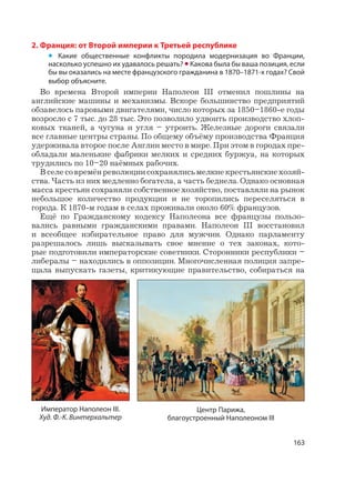 163
2. Франция: от Второй империи к Третьей республике
• Какие общественные конфликты породила модернизация во Франции,
насколько успешно их удавалось решать? • Какова была бы ваша позиция, если
бы вы оказались на месте французского гражданина в 1870–1871-х годах? Свой
выбор объясните.
Во времена Второй империи Наполеон III отменил пошлины на
английские машины и механизмы. Вскоре большинство предприятий
обзавелось паровыми двигателями, число которых за 1850–1860-е годы
возросло с 7 тыс. до 28 тыс. Это позволило удвоить производство хлоп-
ковых тканей, а чугуна и угля – утроить. Железные дороги связали
все главные центры страны. По общему объёму производства Франция
удерживала второе после Англии место в мире. При этом в городах пре-
обладали маленькие фабрики мелких и средних буржуа, на которых
трудились по 10–20 наёмных рабочих.
Вселесовремёнреволюциисохранялисьмелкиекрестьянскиехозяй-
ства. Часть из них медленно богатела, а часть беднела. Однако основная
масса крестьян сохраняли собственное хозяйство, поставляли на рынок
небольшое количество продукции и не торопились переселяться в
города. К 1870-м годам в селах проживали около 60% французов.
Ещё по Гражданскому кодексу Наполеона все французы пользо-
вались равными гражданскими правами. Наполеон III восстановил
и всеобщее избирательное право для мужчин. Однако парламенту
разрешалось лишь высказывать свое мнение о тех законах, кото-
рые подготовили императорские советники. Сторонники республики –
либералы – находились в оппозиции. Многочисленная полиция запре-
щала выпускать газеты, критикующие правительство, собираться на
Центр Парижа,
благоустроенный Наполеоном III
Император Наполеон III.
Худ. Ф.-К. Винтерхальтер
 