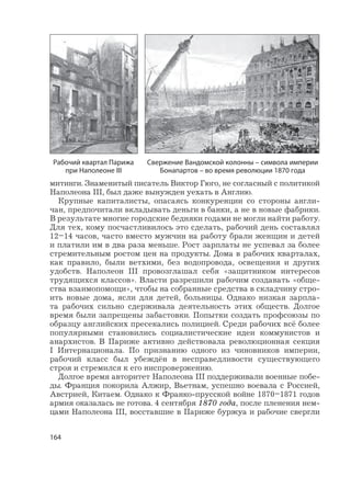 164
митинги. Знаменитый писатель Виктор Гюго, не согласный с политикой
Наполеона III, был даже вынужден уехать в Англию.
Крупные капиталисты, опасаясь конкуренции со стороны англи-
чан, предпочитали вкладывать деньги в банки, а не в новые фабрики.
В результате многие городские бедняки годами не могли найти работу.
Для тех, кому посчастливилось это сделать, рабочий день составлял
12–14 часов, часто вместо мужчин на работу брали женщин и детей
и платили им в два раза меньше. Рост зарплаты не успевал за более
стремительным ростом цен на продукты. Дома в рабочих кварталах,
как правило, были ветхими, без водопровода, освещения и других
удобств. Наполеон III провозглашал себя «защитником интересов
трудящихся классов». Власти разрешили рабочим создавать «обще-
ства взаимопомощи», чтобы на собранные средства в складчину стро-
ить новые дома, ясли для детей, больницы. Однако низкая зарпла-
та рабочих сильно сдерживала деятельность этих обществ. Долгое
время были запрещены забастовки. Попытки создать профсоюзы по
образцу английских пресекались полицией. Среди рабочих всё более
популярными становились социалистические идеи коммунистов и
анархистов. В Париже активно действовала революционная секция
I Интернационала. По признанию одного из чиновников империи,
рабочий класс был убеждён в несправедливости существующего
строя и стремился к его ниспровержению.
Долгое время авторитет Наполеона III поддерживали военные побе-
ды. Франция покорила Алжир, Вьетнам, успешно воевала с Россией,
Австрией, Китаем. Однако к Франко-прусской войне 1870–1871 годов
армия оказалась не готова. 4 сентября 1870 года, после пленения нем-
цами Наполеона III, восставшие в Париже буржуа и рабочие свергли
Рабочий квартал Парижа
при Наполеоне III
Свержение Вандомской колонны – символа империи
Бонапартов – во время революции 1870 года
 
