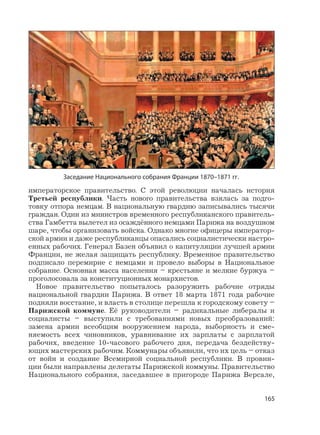 165
императорское правительство. С этой революции началась история
Третьей республики. Часть нового правительства взялась за подго-
товку отпора немцам. В национальную гвардию записывались тысячи
граждан. Один из министров временного республиканского правитель-
ства Гамбетта вылетел из осаждённого немцами Парижа на воздушном
шаре, чтобы организовать войска. Однако многие офицеры император-
ской армии и даже республиканцы опасались социалистически настро-
енных рабочих. Генерал Базен объявил о капитуляции лучшей армии
Франции, не желая защищать республику. Временное правительство
подписало перемирие с немцами и провело выборы в Национальное
собрание. Основная масса населения – крестьяне и мелкие буржуа –
проголосовала за конституционных монархистов.
Новое правительство попыталось разоружить рабочие отряды
национальной гвардии Парижа. В ответ 18 марта 1871 года рабочие
подняли восстание, и власть в столице перешла к городскому совету –
Парижской коммуне. Её руководители – радикальные либералы и
социалисты – выступили с требованиями новых преобразований:
замена армии всеобщим вооружением народа, выборность и сме-
няемость всех чиновников, уравнивание их зарплаты с зарплатой
рабочих, введение 10-часового рабочего дня, передача бездейству-
ющих мастерских рабочим. Коммунары объявили, что их цель – отказ
от войн и создание Всемирной социальной республики. В провин-
ции были направлены делегаты Парижской коммуны. Правительство
Национального собрания, заседавшее в пригороде Парижа Версале,
Заседание Национального собрания Франции 1870–1871 гг.
 