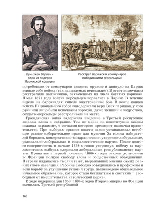 166
потребовало от коммунаров сложить оружие и двинуло на Париж
верные себе войска (так называемых версальцев). В ответ коммунары
расстреляли заложников, захваченных из числа богатых парижан.
В мае 1871 года войска версальцев ворвались в Париж. В течение
недели на баррикадах кипели ожесточённые бои. В конце концов
войска Национального собрания одержали верх. Всех парижан, у кого
руки или лицо были испачканы порохом, даже женщин и подростков,
солдаты-версальцы расстреливали на месте.
Гражданская война задержала введение в Третьей республике
свободы слова и собраний. Тем не менее по конституции законы
издавал парламент, с согласия которого президент назначал прави-
тельство. При выборах органов власти закон устанавливал всеоб-
щее равное избирательное право для мужчин. За голоса избирате-
лей боролись консервативно-монархические, умеренно-либеральные,
радикально-либеральная и социалистические партии. После долго-
го соперничества в начале 1880-х годов уверенную победу на пар-
ламентских выборах одержали либеральные республиканские пар-
тии. Принятые в первой половине 1880-х годов законы установили
во Франции полную свободу слова и общественных объединений.
В стране издавались тысячи газет, выражавших мнения самых раз-
ных слоёв населения. Рабочие свободно объединялись в профсоюзы и
вели борьбу за улучшение условий труда. Было введено обязательное
начальное образование, которое стало бесплатным и светским – сво-
бодным от вмешательства католической церкви.
В ходе модернизации 1850–1880-х годов Вторая империя во Франции
сменилась Третьей республикой.
Луи-Эжен Варлен –
один из лидеров
Парижской коммуны
Расстрел парижских коммунаров
победившими версальцами
 