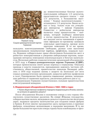 170
да: немногочисленные богатые налого-
плательщики избирали 1/3 депутатов,
представители среднего класса – ещё
1/3 депутатов, а большинство насе-
ления – бедные налогоплательщики –
оставшуюся 1/3 депутатов. Закон всту-
пал в силу, только если его утверж-
дал император – кайзер Германии.
Совместно с рейхстагом император
назначал главу правительства – кан-
цлера, который подбирал министров
в состав правительства. В результате
все высшие посты чиновников и армей-
ских офицеров по-прежнему занимали
земельные аристократы, прежде всего
прусские помещики. В то же время,
пользуясь конституционными свободами, разные слои населения
организовывали политические партии, профсоюзы, издавали газе-
ты. Неравное избирательное право обеспечивало большинство мест в
рейхстаге консервативным и умеренно-либеральным партиям, защи-
щавшим интересы помещиков-землевладельцев и богатых капитали-
стов. Несколько рабочих социалистических организаций объединились
в 1875 году в Социал-демократическую партию Германии (СДПГ),
которая провозгласила своей целью переход к социализму. Опасаясь
прихода к власти социалистов, призывавших заменить частную соб-
ственность общественной, правительство канцлера Бисмарка доби-
лось в 1878 году издания закона о запрете на несколько лет всех
социал-демократических организаций, закрытия рабочих профсоюзов
и газет. Одновременно были приняты социальные законы, защищав-
шие рабочих от снижения зарплаты, увеличения рабочего дня и т.д.
Модернизация Германии осуществлялась сильным правительством
конституционной монархии.
4. Модернизация объединённой Италии в 1860–1880-х годах
• Какие общественные конфликты породила модернизация в Италии, насколь-
ко успешно их удавалось решать?
После объединения Италии в положении севера и юга страны обо-
значились существенные различия. На севере Италии государство,
собирая высокие налоги, вкладывало деньги в строительство железных
дорог, выдавало кредиты капиталистам для создания новых фабрик
и банков. В итоге многие предприятия здесь превратились в крупные
фабрики, оснащённые механизмами и паровыми машинами. В то же
время большинство крестьян севера страны были освобождены от фео-
Первый съезд
Социал-демократической партии
Германии
 