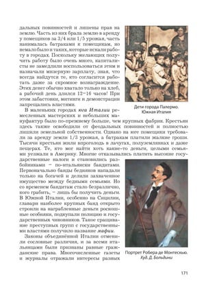 171
дальных повинностей и лишены прав на
землю. Часть из них брала землю в аренду
у помещиков за 3/4 или 1/5 урожая, часть
нанималась батраками к помещикам, но
немалобылоитаких,которыеискалирабо-
ту в городах. Поскольку желающих полу-
чить работу было очень много, капитали-
сты не замедлили воспользоваться этим и
назначали мизерную зарплату, зная, что
всегда найдутся те, кто согласится рабо-
тать даже за скромное вознаграждение.
Этих денег обычно хватало только на хлеб,
а рабочий день длился 12–16 часов! При
этом забастовки, митинги и демонстрации
запрещались властями.
В маленьких городах юга Италии ре-
месленных мастерских и небольших ма-
нуфактур было по-прежнему больше, чем крупных фабрик. Крестьян
здесь также освободили от феодальных повинностей и полностью
лишили земельной собственности. Однако на юге помещики требова-
ли за аренду земли 1/3 урожая, а батракам платили жалкие гроши.
Тысячи крестьян жили впроголодь в лачугах, полуземлянках и даже
пещерах. Те, кто мог найти хоть какие-то деньги, целыми семья-
ми уезжали в Америку. Многие отказывались платить высокие госу-
дарственные налоги и становились раз-
бойниками – по-итальянски бандитами.
Первоначально банды бедняков нападали
только на богачей и делили захваченное
имущество между бедными семьями. Но
со временем бандитам стало безразлично,
кого грабить, – лишь бы получить деньги.
В Южной Италии, особенно на Сицилии,
главари наиболее крупных банд открыто
строили на награбленные деньги роскош-
ные особняки, подкупали полицию и госу-
дарственных чиновников. Такое сращива-
ние преступных групп с государственны-
ми властями получило название мафии.
Законы объединённой Италии отмени-
ли сословные различия, и за всеми ита-
льянцами были признаны равные граж-
данские права. Многочисленные газеты
и журналы отражали интересы разных
Дети города Палермо.
Южная Италия
Портрет Робера де Монтескью.
Худ. Д. Больдини
 